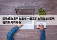 区块链交易平台是哪个国家的公司做的[区块链交易所有哪些]